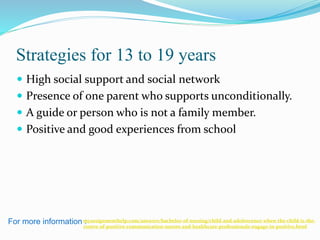 Strategies for 13 to 19 years
 High social support and social network
 Presence of one parent who supports unconditionally.
 A guide or person who is not a family member.
 Positive and good experiences from school
For more information :myassignmenthelp.com/answers/bachelor-of-nursing/child-and-adolescence-when-the-child-is-the-
centre-of-positive-communication-nurses-and-healthcare-professionals-engage-in-positive.html
 