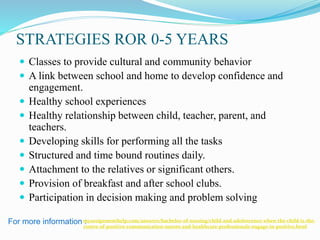 STRATEGIES ROR 0-5 YEARS
 Classes to provide cultural and community behavior
 A link between school and home to develop confidence and
engagement.
 Healthy school experiences
 Healthy relationship between child, teacher, parent, and
teachers.
 Developing skills for performing all the tasks
 Structured and time bound routines daily.
 Attachment to the relatives or significant others.
 Provision of breakfast and after school clubs.
 Participation in decision making and problem solving
For more information :myassignmenthelp.com/answers/bachelor-of-nursing/child-and-adolescence-when-the-child-is-the-
centre-of-positive-communication-nurses-and-healthcare-professionals-engage-in-positive.html
 
