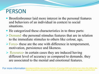 PERSON
 Bronfenbrenner laid more interest in the personal features
and behaviors of an individual in context to social
situations.
 He categorized these characteristics in to three parts:
Demand -the personal stimulus features that are in relation
to the immediate stimulus to others like colour, age,
Force- these are the one with difference in temperament,
motivation, persistence and likeness.
 Resource- in certain cases they are induced having
different level of accuracy as compared to demands. they
are associated to the mental and emotional features.
For more information :myassignmenthelp.com/answers/bachelor-of-nursing/child-and-adolescence-when-the-child-is-the-
centre-of-positive-communication-nurses-and-healthcare-professionals-engage-in-positive.html
 