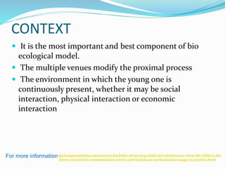 CONTEXT
 It is the most important and best component of bio
ecological model.
 The multiple venues modify the proximal process
 The environment in which the young one is
continuously present, whether it may be social
interaction, physical interaction or economic
interaction
For more information :myassignmenthelp.com/answers/bachelor-of-nursing/child-and-adolescence-when-the-child-is-the-
centre-of-positive-communication-nurses-and-healthcare-professionals-engage-in-positive.html
 
