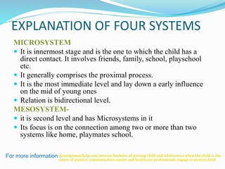 EXPLANATION OF FOUR SYSTEMS
MICROSYSTEM
 It is innermost stage and is the one to which the child has a
direct contact. It involves friends, family, school, playschool
etc.
 It generally comprises the proximal process.
 It is the most immediate level and lay down a early influence
on the mid of young ones
 Relation is bidirectional level.
MESOSYSTEM-
 it is second level and has Microsystems in it
 Its focus is on the connection among two or more than two
systems like home, playmates school.
For more information :myassignmenthelp.com/answers/bachelor-of-nursing/child-and-adolescence-when-the-child-is-the-
centre-of-positive-communication-nurses-and-healthcare-professionals-engage-in-positive.html
 