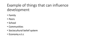 Example of things that can influence
development
• Family
• Peers
• School
• Communities
• Sociocultural belief system
• Economy e.t.c