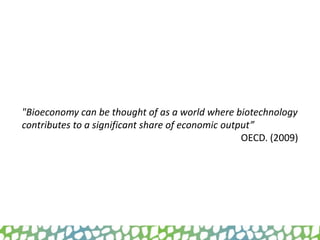 "Bioeconomy can be thought of as a world where biotechnology
contributes to a significant share of economic output”
OECD. (2009)
 
