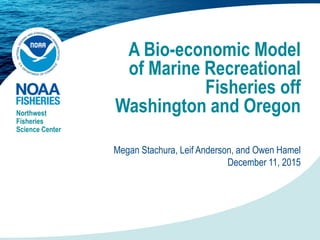 A Bio-economic Model
of Marine Recreational
Fisheries off
Washington and OregonNorthwest
Fisheries
Science Center
Megan Stachura, Leif Anderson, and Owen Hamel
December 11, 2015
 