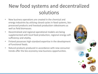 New food systems and decentralized
solutions
• New business operations are created in the chemical and
energy industries by utilizing closed cycles in food systems, bio-
processed products and livestock production sidestreams as
well as field biomasses.
• Decentralized and regional operational models are being
supplemented with local food production, regional energy self-
sufficiency and vitality.
• Finland possesses high-standard expertise in the development
of functional foods.
• Natural products produced in accordance with new consumer
trends offer the bio-economy new business opportunities.
 