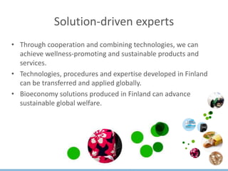 Solution-driven experts
• Through cooperation and combining technologies, we can
achieve wellness-promoting and sustainable products and
services.
• Technologies, procedures and expertise developed in Finland
can be transferred and applied globally.
• Bioeconomy solutions produced in Finland can advance
sustainable global welfare.
 