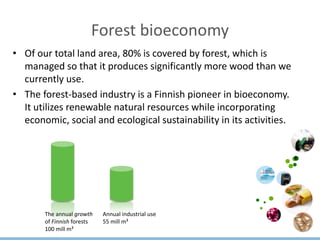 Forest bioeconomy
• Of our total land area, 80% is covered by forest, which is
managed so that it produces significantly more wood than we
currently use.
• The forest-based industry is a Finnish pioneer in bioeconomy.
It utilizes renewable natural resources while incorporating
economic, social and ecological sustainability in its activities.
The annual growth
of Finnish forests
100 mill m³
Annual industrial use
55 mill m³
 