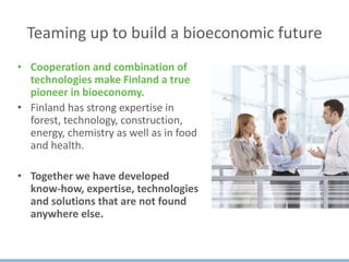 Teaming up to build a bioeconomic future
• Cooperation and combination of
technologies make Finland a true
pioneer in bioeconomy.
• Finland has strong expertise in
forest, technology, construction,
energy, chemistry as well as in food
and health.
• Together we have developed
know-how, expertise, technologies
and solutions that are not found
anywhere else.
 