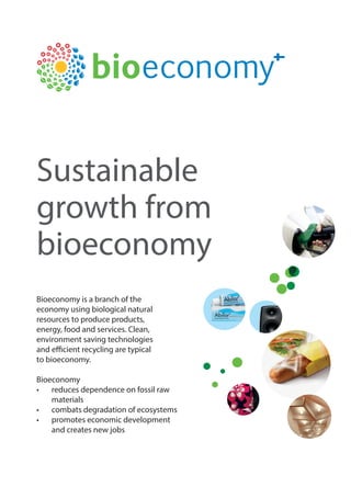 Sustainable
growth from
bioeconomy
Bioeconomy is a branch of the
economy using biological natural
resources to produce products,
energy, food and services. Clean,
environment saving technologies
and efficient recycling are typical
to bioeconomy.
Bioeconomy
•	 reduces dependence on fossil raw
materials
•	 combats degradation of ecosystems
•	 promotes economic development
and creates new jobs
 