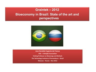 Graintek – 2012
Bioeconomy in Brazil: State of the art and
              perspectives




               Jose Geraldo Eugenio de Franca
                     UNL – Fulbright Association
            Visiting Professor on Bioenergy and Biofuels
          The Technology Institute of Pernambuco – Brazil
                    Moscow – Russia – Nov 2012
 