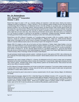 ………………………………………
Page 1 of 1
Bio - Dr. Richard Bruno
CEO - Beyond If
TM
Corporation
October 1, 2013
Richard Bruno began his career in 1971 as a university professor and researcher in solid state physics. Desiring more hands-on
challenges he joined the multinational N. V. Philips in Germany in 1974 as a laboratory research manager and seven years later became
a chief technology officer for Philips first in the Netherlands and then in the USA. At Philips, for over sixteen years, he managed several
disruptive innovations, such as solar-energy collectors, heat-pump systems, the Minitel terminal, Philips computer games-consoles and
the Compact Disc in its various formats. All these products positively impacted the lives of millions of consumers worldwide. He launched
his first startup in 1989 in the Karaoke space and, from then on, became a successful six-time repeat entrepreneur in the multimedia,
games, digital video and audio codec chips, video conferencing and information security spaces. After twenty years as an entrepreneur
he is now focusing his energies on mentoring the next generation of entrepreneurs, managing technology investments, assisting in
formulating government-industry innovation policies, and playing an active role on both public and private boards.
Richard Bruno is the CEO of Beyond If Corporation, an IT consulting company he founded in 2000. He is currently a member of the
Tenere Inc., Univalor Inc. board and, a member of the PassWordBox Inc., OMSignal Inc., Wajam Corp., McGill University Research,
Walter Surface Technologies and the Vermont Center for Emerging Technologies advisory boards. He is also well known as an expert
witness for corporate intellectual property cases as well as being an expert in the management of innovation.
Between 2004-12 he played an active role as the founder and former chairperson of Quebec Angels (Anges Quebec), a two term
member of the National Research Council Industrial Research Assistance Program advisory board, a member of the CVT Corporation
advisory board, a two term board member of the Foundation of the Mayor, a board member of Toon Boom Inc. as well as having been a
board member of Hexagram Inc., the SAT, Stromatec Medical Devices Inc. and Medical Intelligence Inc.. During this period Richard
Bruno also served as a venture partner at Cycle Capital Management, Cycle-C3E Capital, iNovia Capital, MSBi Capital and the director
of McGill University’s Office of Technology Transfer and Industry Funded Research.
His past businesses included karaoke production systems1, multimedia chip sets for video games and DVDs2, video conferencing chip
sets3, blockbuster films-based strategic games for personal computers4, internet website production tools5 and internet security solutions
& services6.
Richard Bruno was a senior manager at Philips N.V. in Germany, the Netherlands and the US, where for sixteen years he developed,
standardized and launched several global products including: the Compact Disc in several formats, digital signal processing chip sets,
video console & games7, renewable energy devices, energy efficiency systems8 and the Minitel terminal. These products have been
used by many millions of consumers worldwide.
As CEO of Beyond If Corporation Richard Bruno and his team provided interim management, IT and product related consulting services
to several dozen Fortune 1000 companies in Europe, Asia and the USA as well as policy reviews for public sector and government
organizations in Canada, Alberta, Quebec and Vermont.
During the past twenty-five years he also served on numerous corporate boards in the US, Japan, Germany, Belgium, the Netherlands
and Canada.
Richard speaks five languages, obtained his Ph.D. in Solid State Physics from McMaster University in 1971, an honors B.Sc. degree in
Physics from McGill University in 1967, and an Executive Program MBA from Michigan University Ann Arbor in 1988. He was a professor
of physics at the Technische Unversitaet Muenchen (‘71-73), of epidemiology at the C.H. Ludwig Maximillian Universitaet (‘73-74) and of
computer science at DePaul University (’99-00). Richard has an extensive network of business contacts at major corporations in
Europe, Japan and the USA. He also has authored over a hundred and fifty publications, patents and books.
1
Prism Interactive Corp
2
GCA Corp
3
GCT Corp
4
Alliance Interactive Corp
5
Digital Frontiers Corp
6
Beyond If Corp
7
Odyssey, MSX
8
Photo thermal and photovoltaic solar collectors, heat pumps, heat recovery systems, thermal and electrical energy storage, energy control and smart grid systems
 