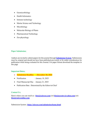  Geomicrobiology
 Health Informatics
 Immuno technology
 Marine Science and Technology
 Microbiology
 Molecular Biology of Plants
 Pharmaceutical Technology
 Zoo physiology
Paper Submission;
Authors are invited to submit papers for this journal through Submission System. Submissions
must be original and should not have been published previously or be under consideration for
publication while being evaluated for this Journal. For paper format download the template in
this page
Important Dates;
 Submission Deadline : December 28, 2024
 Notification : January 18, 2025
 Final Manuscript Due : January 21, 2025
 Publication Date : Determined by the Editor-in-Chief
Contact Us;
Here's where you can reach us : bioej@airccse.com (or) bioejsecratry@yahoo.com (or)
bioej@aircconline.com
Submission System ; https://airccse.com/submission/home.html
 