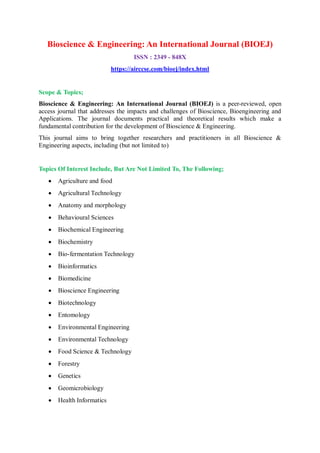 Bioscience & Engineering: An International Journal (BIOEJ)
ISSN : 2349 - 848X
https://airccse.com/bioej/index.html
Scope & Topics;
Bioscience & Engineering: An International Journal (BIOEJ) is a peer-reviewed, open
access journal that addresses the impacts and challenges of Bioscience, Bioengineering and
Applications. The journal documents practical and theoretical results which make a
fundamental contribution for the development of Bioscience & Engineering.
This journal aims to bring together researchers and practitioners in all Bioscience &
Engineering aspects, including (but not limited to)
Topics Of Interest Include, But Are Not Limited To, The Following;
 Agriculture and food
 Agricultural Technology
 Anatomy and morphology
 Behavioural Sciences
 Biochemical Engineering
 Biochemistry
 Bio-fermentation Technology
 Bioinformatics
 Biomedicine
 Bioscience Engineering
 Biotechnology
 Entomology
 Environmental Engineering
 Environmental Technology
 Food Science & Technology
 Forestry
 Genetics
 Geomicrobiology
 Health Informatics
 