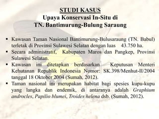 STUDI KASUS
              Upaya Konservasi In-Situ di
            TN. Bantimurung-Bulung Saraung

 Kawasan Taman Nasional Bantimurung-Bulusaraung (TN. Babul)
  terletak di Provinsi Sulawesi Selatan dengan luas 43.750 ha.
 Secara administratif, Kabupaten Maros dan Pangkep, Provinsi
  Sulawesi Selatan.
 Kawasan ini ditetapkan berdasarkan             Keputusan Menteri
  Kehutanan Republik Indonesia Nomor: SK.398/Menhut-II/2004
  tanggal 18 Oktober 2004 (Sumah, 2012).
 Taman nasional ini merupakan habitat bagi spesies kupu-kupu
  yang langka dan endemik, di antaranya adalah Graphium
  androcles, Papilio blumei, Troides helena dsb. (Sumah, 2012).
 