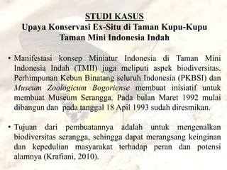 STUDI KASUS
   Upaya Konservasi Ex-Situ di Taman Kupu-Kupu
           Taman Mini Indonesia Indah

• Manifestasi konsep Miniatur Indonesia di Taman Mini
  Indonesia Indah (TMII) juga meliputi aspek biodiversitas.
  Perhimpunan Kebun Binatang seluruh Indonesia (PKBSI) dan
  Museum Zoologicum Bogoriense membuat inisiatif untuk
  membuat Museum Serangga. Pada bulan Maret 1992 mulai
  dibangun dan pada tanggal 18 Apil 1993 sudah diresmikan.

• Tujuan dari pembuatannya adalah untuk mengenalkan
  biodiversitas serangga, sehingga dapat merangsang keinginan
  dan kepedulian masyarakat terhadap peran dan potensi
  alamnya (Krafiani, 2010).
 