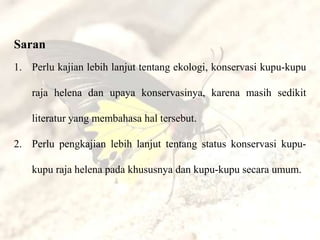 Saran
1. Perlu kajian lebih lanjut tentang ekologi, konservasi kupu-kupu

    raja helena dan upaya konservasinya, karena masih sedikit

    literatur yang membahasa hal tersebut.

2. Perlu pengkajian lebih lanjut tentang status konservasi kupu-

    kupu raja helena pada khususnya dan kupu-kupu secara umum.
 