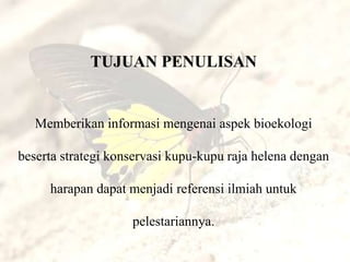 TUJUAN PENULISAN


   Memberikan informasi mengenai aspek bioekologi

beserta strategi konservasi kupu-kupu raja helena dengan

     harapan dapat menjadi referensi ilmiah untuk

                    pelestariannya.
 