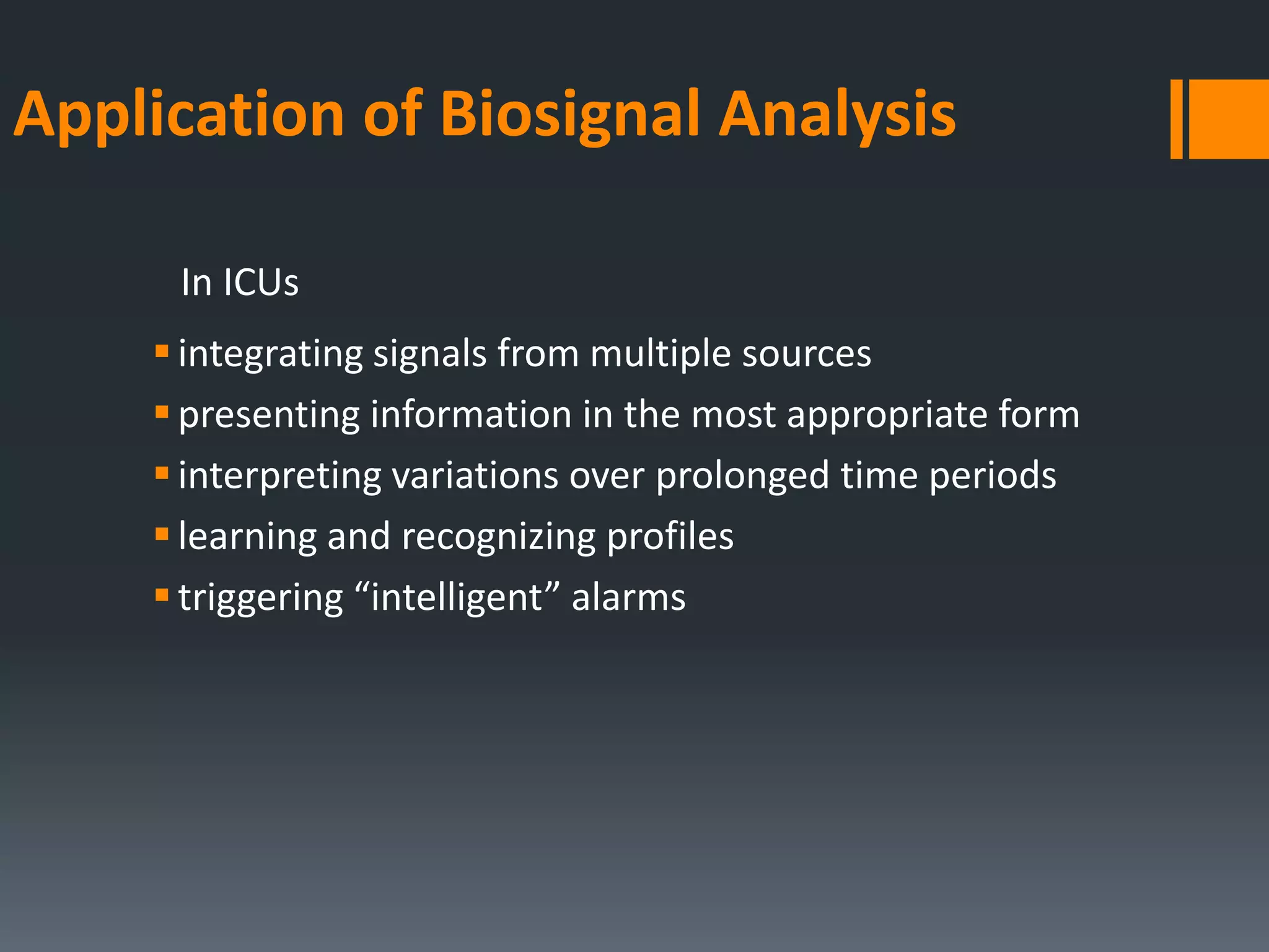 Application of Biosignal Analysis
In ICUs
 integrating signals from multiple sources
 presenting information in the most appropriate form
 interpreting variations over prolonged time periods
 learning and recognizing profiles
 triggering “intelligent” alarms

 