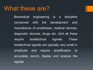 What these are?
Biomedical

engineering

concerned

with

the

is

a

discipline

development

and

manufacture of prostheses, medical devices,
diagnostic devices, drugs etc. And all these
require

bioelectrical

signals.

These

bioelectrical signals are typically very small in
amplitude

and

require

amplification

to

accurately record, display and analyze the
signals

 