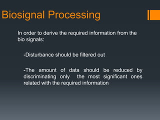 Biosignal Processing
In order to derive the required information from the
bio signals:
-Disturbance should be filtered out
-The amount of data should be reduced by
discriminating only the most significant ones
related with the required information

 
