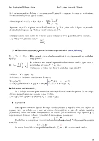 Fac. de ciencias Médicas – UdA                             Prof. Leonor Ituarte de Ghisolfi

Si el trabajo es positivo, lo hace el propio campo eléctrico. Si es negativo tiene que ser realizado en
contra del campo por un agente externo.

Sabemos que W = -ΔEp = Ep1 - Ep2 =

Según esta expresión se puede hablar de diferencia de Ep. Si se quiere hallar la Ep en un punto ha
de dársele al otro punto Ep =0. Este valor 0 se toma en el ∞.

Energía potencial en un punto. Es el trabajo que se realiza para llevar q2 desde r1 al ∞ o viceversa.
1/r2 = 0; r2 = ∞, entonces Ep1 =




   7- Diferencia de potencial y potencial en el campo eléctrico. (www.fisicanet)

V1 - V2 = (Ep1 - Diferencia de potencial es la variación de la energía potencial por unidad de
Ep2)/q2          carga positiva.
                         La referencia para tomar los potenciales la tomamos en el ∞, y por tanto el
                         potencial en un punto V1 = q1/4.π.σ1
                         Trabajo que se realiza para llevar la unidad de carga más al ∞


Entonces W = q2.(V1 - V2)
Si el campo es uniforme, consideramos d = r2 - r1
W=q2.(V1-V2)                              q2.(V1-V2)    =    q2•Ed
E = (F/q2) entonces F = E.q2 y W = E•q2•d V1 - V2 = E.d = E.(r2 - r1)

Definición de electrón-voltio.
       Es el trabajo necesario para transportar una carga de un e- entre dos puntos de un campo
eléctrico cuya diferencia de potencial son de 1 voltio.
1eV = (1´6•10-19 C) •1V = 1´6•10-19 C •V = 1´6•10-19 Julios

   8- Capacidad

        Para separar cantidades iguales de carga eléctrica positiva y negativa sobre dos objetos se
requiere hacer un trabajo; en el caso de efectos electrostáticos se trata de trabajo mecánico
(frotamiento) y el de una batería trabajo químico. Se observa que la cantidad de carga separada + q,
es proporcional al trabajo realizado por unidad de carga, ∆V, de manera que:
                             q ∆V                      q = C ∆V
        Donde C es la constante de proporcionalidad, llamada capacidad. Por lo general, la ecuación
se escribe
                                   C = q / ∆V                  ()
        La unidad de medida de la capacidad es el faradio (F), en el S.I. de unidades de medida.




                                                                                                        10
 