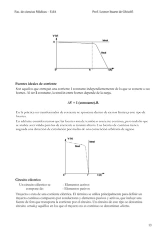 Fac. de ciencias Médicas – UdA                            Prof. Leonor Ituarte de Ghisolfi




Fuentes ideales de corriente
Son aquellos que entregan una corriente I constante independientemente de lo que se conecte a sus
bornes. Al ser I constante, la tensión entre bornes depende de la carga.

                                       ∆V = I (constante).R

En la práctica un transformador de corriente se aproxima dentro de ciertos límites,a este tipo de
fuentes.
En adelante consideraremos que las fuentes son de tensión o corriente continua, pero todo lo que
se analice será válido para los de corriente o tensión alterna. Las fuentes de continua tienen
asignada una dirección de circulación por medio de una convención arbitraria de signos.




Circuito eléctrico
  Un circuito eléctrico se         - Elementos activos
       compone de:                 - Elementos pasivos
Trayecto o ruta de una corriente eléctrica. El término se utiliza principalmente para definir un
trayecto continuo compuesto por conductores y elementos pasivos y activos, que incluye una
fuente de fem que transporta la corriente por el circuito. Un circuito de este tipo se denomina
circuito cerrado,y aquéllos en los que el trayecto no es continuo se denominan abiertos.




                                                                                                    13
 