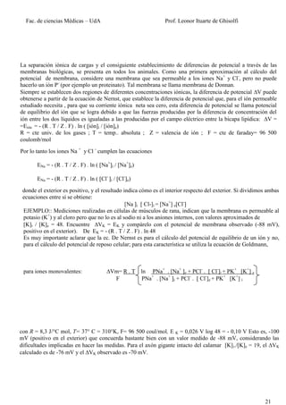 Fac. de ciencias Médicas – UdA                                Prof. Leonor Ituarte de Ghisolfi




La separación iónica de cargas y el consiguiente establecimiento de diferencias de potencial a través de las
membranas biológicas, se presenta en todos los animales. Como una primera aproximación al cálculo del
potencial de membrana, considere una membrana que sea permeable a los iones Na+ y Cl-, pero no puede
hacerlo un ión P- (por ejemplo un proteinato). Tal membrana se llama membrana de Donnan.
Siempre se establecen dos regiones de diferentes concentraciones iónicas, la diferencia de potencial V puede
obtenerse a partir de la ecuación de Nernst, que establece la diferencia de potencial que, para el ión permeable
estudiado necesita , para que su corriente iónica neta sea cero, esta diferencia de potencial se llama potencial
de equilibrio del ión que se logra debido a que las fuerzas producidas por la diferencia de concentración del
ión entre los dos líquidos es igualadas a las producidas por el campo eléctrico entre la bicapa lipídica: V =
=Eión = - (R . T / Z . F) . ln ( ióni / ióne)
R = cte univ. de los gases ; T = temp.. absoluta ; Z = valencia de ión ; F = cte de faraday= 96 500
coulomb/mol

Por lo tanto los iones Na + y Cl - cumplen las ecuaciones

       ENa = - (R . T / Z . F) . ln ( Na+i / Na+e)

       ENa = - (R . T / Z . F) . ln ( Cl- i / Cl-e)

 donde el exterior es positivo, y el resultado indica cómo es el interior respecto del exterior. Si dividimos ambas
 ecuaciones entre sí se obtiene:
                                                [Na i  Cl-]i = [Na+] e[Cl-
 EJEMPLO:: Mediciones realizadas en células de músculos de rana, indican que la membrana es permeable al
 potasio (K+) y al cloro pero que no lo es al sodio ni a los aniones internos, con valores aproximados de
 [K]i / [K]e = 48. Encuentre VK = EK y compárelo con el potencial de membrana observado (-88 mV),
 positivo en el exterior). De EK = - (R . T / Z . F) . ln 48
 Es muy importante aclarar que la ec. De Nernst es para el cálculo del potencial de equilibrio de un ión y no,
 para el cálculo del potencial de reposo celular; para esta característica se utiliza la ecuación de Goldmann,



 para iones monovalentes:                 Vm= R . T ln PNa+ . [Na+ e + PCl- .  Cl-]i + PK+ [K+] e
                                            F        PNa+ . [Na+ i + PCl- .  Cl-]e + PK+ [K+] i




con R = 8,3 J/°C mol, T= 37° C = 310°K, F= 96 500 coul/mol, E K = 0,026 V log 48 = - 0,10 V Esto es, -100
mV (positivo en el exterior) que concuerda bastante bien con un valor medido de -88 mV, considerando las
dificultades implicadas en hacer las medidas. Para el axón gigante intacto del calamar [K] i./[K]e = 19, el VK
calculado es de -76 mV y el VK observado es -70 mV.




                                                                                                            21
 