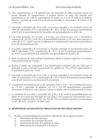 Fac. de ciencias Médicas – UdA                            Prof. Leonor Ituarte de Ghisolfi

b) Dos compartimientos A y B separados por una membrana de diálisis contienen cloruro de
   potasio difusible. El compartimiento A contiene además un anión NO difusible cuya
   concentración es de 5 nM La concentración de potasio en A es de 20 mM; en el equilibrio
   Donnan y teniendo en cuenta la Ley de electroneutralidad, la concentración de cloruro en B,
   ¿cuánto es?

c) Una célula es permeable sólo al ión sodio se encuentra sumergida en una disolución acuosa de
   ClNa 520 miliosmolar a 27°C y considerando a R = 8,3 J / K mol. Si el potencial transmembrana
   es de 56 mV, la concentración de Na intracelular será aproximadamente en mM es de:

d) Una célula permeable sólo al sodio y al potasio, con concentraciones intra y extracelulares
   respectivas de (15,150) y (140, 20) ,si la permeabilidad al potasio es 25 veces mayor que para el
   sodio y R. T/ F = 0,026 V para las condiciones de la determinación, el potencial transmembrana
   es en mV aproximadamente de:

e) Una célula es permeable sólo al ión potasio se encuentra sumergida en una disolución acuosa de
   ClK 10 miliosmolar a 37°C y considerando a R = 8,3 J / K mol. Si el potencial transmembrana es
   de -90 mV, la concentración de K intracelular será aproximadamente en mM es de.

f) Dado un estímulo de onda cuadrada despolarizante dibujar la corriente capacitiva y la corriente
   total correlacionadas en el tiempo.

g) Realizar el gráfico que corresponde a una despolarización subumbral para una célula que es
   permeable al sodio y al potasio con potenciales de equilibrio de +30 y –90 mV respectivamente y
   un potencial de reposo de –75 mV.

h) Una célula es permeable sólo al ión sodio se encuentra sumergida en una disolución acuosa de
   ClNa 110 miliosmolar a 37°C y considerando a R = 8,3 J / K mol. Si el potencial transmembrana
   es de 40 mV, Calcular la concentración de Na intracelular.

i) Considerando una membrana que es sólo permeable al Na+ y al K+ y con un potencial de reposo
   de –75 mV , potenciales de equilibrio +45 mV y –95 mV respectivamente, suponiendo
   electroneutra la bomba de sodio y potasio, Calcular la relación entre la conductancias de los iones.

j) La membrana de una célula es permeable sólo al Na y al K, siendo la permeabilidad para éste
   último 10 veces mayor que para aquel. En esta célula, a 37°C, cuando las concentraciones intra y
   extracelular respectivamente son Na+ 10 y 150; K+ 140 y 4, Calcular el potencial transmembrana
   en mV ( R= 8,3 J / K mol, F= 96 500 C/mol)


3) RESPONDER LAS SIGUIENTES PREGUNTAS DE MÚLTIPLE OPCIÓN:


I-)    Respecto a la permeabilidad de la membrana, depende de todo lo siguiente, excepto:
       a)    Directamente del flujo del soluto.
       b)    Inversamente de la actividad del soluto.
       c)    Inversamente del radio de la partícula de soluto.
       d)    Directamente de la densidad de la disolución.




                                                                                                    30
 