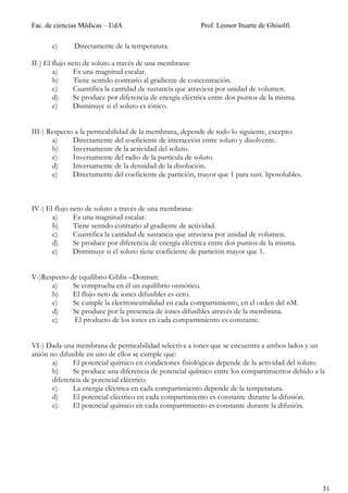 Fac. de ciencias Médicas – UdA                            Prof. Leonor Ituarte de Ghisolfi

       e)     Directamente de la temperatura.

II-) El flujo neto de soluto a través de una membrana:
        a)      Es una magnitud escalar.
        b)      Tiene sentido contrario al gradiente de concentración.
        c)      Cuantifica la cantidad de sustancia que atraviesa por unidad de volumen.
        d)     Se produce por diferencia de energía eléctrica entre dos puntos de la misma.
        e)     Disminuye si el soluto es iónico.


III-) Respecto a la permeabilidad de la membrana, depende de todo lo siguiente, excepto:
       a)     Directamente del coeficiente de interacción entre soluto y disolvente.
       b)     Inversamente de la actividad del soluto.
       c)     Inversamente del radio de la partícula de soluto.
       d)     Inversamente de la densidad de la disolución.
       e)     Directamente del coeficiente de partición, mayor que 1 para sust. liposolubles.



IV-) El flujo neto de soluto a través de una membrana:
       a)      Es una magnitud escalar.
       b)      Tiene sentido contrario al gradiente de actividad.
       c)      Cuantifica la cantidad de sustancia que atraviesa por unidad de volumen.
       d)      Se produce por diferencia de energía eléctrica entre dos puntos de la misma.
       e)      Disminuye si el soluto tiene coeficiente de partición mayor que 1.


V-)Respecto de equilibrio Gibbs –Donnan:
      a)     Se comprueba en él un equilibrio osmótico.
      b)     El flujo neto de iones difusibles es cero.
      c)     Se cumple la electroneutralidad en cada compartimiento, en el orden del nM.
      d)     Se produce por la presencia de iones difusibles através de la membrana.
      e)     El producto de los iones en cada compartimiento es constante.


VI-) Dada una membrana de permeabilidad selectiva a iones que se encuentra a ambos lados y un
anión no difusible en uno de ellos se cumple que:
       a)     El potencial químico en condiciones fisiológicas depende de la actividad del soluto.
       b)     Se produce una diferencia de potencial químico entre los compartimientos debido a la
       diferencia de potencial eléctrico.
       c)     La energía eléctrica en cada compartimiento depende de la temperatura.
       d)     El potencial eléctrico en cada compartimiento es constante durante la difusión.
       e)     El potencial químico en cada compartimiento es constante durante la difusión.




                                                                                                 31
 