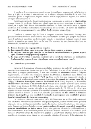 Fac. de ciencias Médicas – UdA                            Prof. Leonor Ituarte de Ghisolfi

        Si una barra de ebonita se carga negativamente frotándola con un pedazo de piel y las dos, la
barra y la piel, se acercan el electroscopio, no se observa ninguna deflexión de la hoja. Esto
demuestra que no se ha producido ninguna cantidad neta de carga positiva o negativa en la varilla o
en la piel al frotarlas entre sí.
        Experimentos como los descritos anteriormente corresponden al campo de la electrostática.
Aunque hoy en día pueden ser fácilmente explicados por nuestro conocimiento de la estructura del
átomo, en el siglo XVIII fueron una curiosidad científica. Al frotar dos metales entre sí, algunos
electrones de la superficie se transfieren mecánicamente del uno al otro. Un exceso de electrones
corresponde a una carga negativa y un déficit de electrones a una positiva.

       Cuando se la conecta a algo, la Tierra se comporta como una fuente neutra de carga, pues
puede suministrar electrones ilimitadamente. Así que al conectar a Tierra (por ejemplo, mediante un
tubo de cañería de agua fría), un electroscopio cargado, se neutralizará cualquier exceso de carga
positiva o negativa que pueda haber en la hoja. En resumen, los experimentos descriptos en
electrostática, demostraron lo siguiente:

1. Existen dos tipos de carga: positiva y negativa.
2. Las cargas del mismo signo se repelen y las de signo contrario se atraen.
3. La carga se conserva; por ejemplo, en un sistema aislado solamente se pueden separar
   igual cantidad de carga positiva y negativa.
4. La carga electrostática se acumula solamente en la superficie externa de los conductores
   (en la superficie interior de una esfera hueca no se acumula ninguna carga).

   3- Conductores y aisladores

        La teoría de la estructura atómica desarrollada a comienzos del siglo XX estableció que la
materia está compuesta de átomos muy pequeños. Cada átomo tiene un núcleo aún más pequeño,
muy denso y cargado positivamente, el cual está rodeado de electrones livianos y cargados
negativamente. El núcleo está compuesto además de protones y neutrones cuyas masas son
aproximadamente iguales, cerca de 1,67 -27x 10 kg. Cada protón tiene una carga positiva igual a la
carga negativa de un electrón y los neutrones no tienen carga. La masa de un electrón es de 9,1 . 10
-31 kg, y el diámetro de cualquier átomo es de alrededor de 10 –10 m (l Angstrom, A). En cambio,

el diámetro de un núcleo es de alrededor de 10 –14 m y la razón entre los diámetros de un átomo y
un núcleo es de alrededor de 10000: 1. Si el núcleo fuese una pelota de voleibol con 30,5 cm de
diámetro, los electrones estarían colocados a un radio promedio de 150 000 cm del núcleo, con
algunos electrones más cerca que otros. Una cantidad de materia suficiente para ser vista contiene un
número enorme de átomos. Un mol de un elemento, que contiene 6 x 1023 átomos o moléculas
(número de Avogadro), a esta cantidad de moléculas la corresponde una cantidad de gramos
igual al peso atómico del elemento en cuestión.
        Un centímetro cúbico de oro contiene 5,87 x 10 22 átomos en los só1idos, podemos deducir
que los átomos están separados solamente unos pocos angstroms, además debemos saber que están
dispuestos en una configuración cristalina regular. En muchos metales los electrones más cercanos
están fuertemente ligados al núcleo pero un electrón del exterior puede estar relativamente libre
para ser transferido de un átomo a otro, debido principalmente a la estrecha conformación de la
estructura cristalina. Estos electrones pueden por lo tanto moverse a través de la red cristalina y son
llamados electrones libres. Su movimiento explica la conducción eléctrica por un alambre
cuando éste se conecta a una batería o a un generador eléctrico. Al contrario de los electrones, los




                                                                                                     4
 