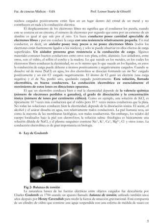 Fac. de ciencias Médicas – UdA                            Prof. Leonor Ituarte de Ghisolfi

núcleos cargados positivamente están fijos en un lugar dentro del cristal de un metal y no
contribuyen en nada a la conducción eléctrica.
        El desplazamiento de los electrones libres no significa que el conductor los pierda, cuando
este se conecta en un circuito, el número de electrones por segundo que entra por un extremo de un
alambre es igual al que sale por el otro. Un buen conductor posee cantidad apreciable de
electrones libres y por eso conduce la carga con una resistencia relativamente pequeña. Un mal
conductor, es decir, un aislador posee muy pocos o no posee electrones libres (todos los
electrones están fuertemente ligados a los núcleos), y sólo se puede observar en ellos efectos de carga
superficiales. Un aislador presenta gran resistencia a la conducción de carga. Algunos
materiales comunes buenos conductores entre otros son: plata, cobre, aluminio. Los aisladores, entre
otros, son: el vidrio, el teflón el corcho y la madera. Lo que sucede en los metales, en los cuales los
electronos libres conducen la electricidad, no es lo mismo que lo que sucede en los líquidos, en estos
la conducción de carga puede deberse a átomos positivamente y negativamente cargados. Cuando se
disuelve sal de mesa (NaCl) en agua, los dos electrolitos se disocian formando un ión Na+ cargado
positivamente y un ión Cl- cargado negativamente. El átomo de Cl ganó un electrón (una carga
negativa) y el de Na, perdió uno, quedando cargado positivamente. Esta solución, llamada
electrolítica, es buena conductora. La conducción electrolítica es esencialmente el
movimiento de estos iones en direcciones opuestas.
        El que un electrolito conduzca bien o mal la electricidad depende de la valencia química
(número de electrones perdidos o ganados), el grado de disociación y la concentración
iónica (número de iones por centímetro cúbico). Como un ejemplo, una solución de KCl, es
típicamente 10 9 veces más conductora que el vidrio pero 10 8 veces menos conductora que la plata.
No todas las soluciones conducen bien la electricidad; depende de la disociación iónica. El aceite, el
alcohol y el azúcar disuelta en agua, son relativamente malos conductores. La piel humana seca, así
como la mayoría de las membranas biológicas, son malas conductoras. Sin embargo, los tejidos del
cuerpo localizados bajo la piel son electro1itos; la solución salina- fisiológica es básicamente una
solución diluida de NaCl, y el plasma sanguíneo contiene Na+, K+, Ca+, Mg2+, Cl- y otros iones. La
conducción electrolítica es de gran importancia en biología.

   4- Ley de Coulomb




       Fig 2- Balanza de torsión
       La naturaleza básica de las fuerzas eléctricas entre objetos cargados fue descubierta por
Charles Coulomb en 1784 usando un aparato llamado balanza de torsión, utilizado también unos
años después por Henry Cavendish para medir la fuerza de atracción gravitacional. Está compuesta
de un cilindro de vidrio que contiene una aguja suspendida con una esferita de médula de saúco en




                                                                                                     5
 