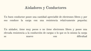 Aisladores y Conductores
Un buen conductor posee una cantidad apreciable de electrones libres y por
eso conduce la carga con una resistencia relativamente pequeña;
Un aislador, tiene muy pocos o no tiene electrones libres y posee una
elevada resistencia a la conducción de cargas o lo que es lo mismo la carga
se mueve con dificultad
 
