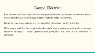 Campo Eléctrico
Las fuerzas eléctricas como las fuerzas gravitacionales son fuerzas de acción distinta
que se manifiestan sin que haya ningún contacto entre los cuerpos.
Estas fuerzas se aproximan a cero cuando las distancias tienden a infinito
Cada carga modifica las propiedades del medio que la rodea estableciendo un campo
eléctrico análogo al campo gravitacional producido por cada masa: atraccion o
repulsion
 