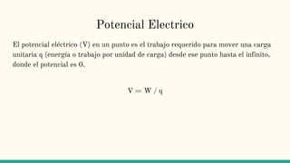 Potencial Electrico
El potencial eléctrico (V) en un punto es el trabajo requerido para mover una carga
unitaria q (energía o trabajo por unidad de carga) desde ese punto hasta el infinito,
donde el potencial es 0.
V = W / q
 