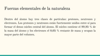Fuerzas elementales de la naturaleza
Dentro del átomo hay tres clases de partículas: protones, neutrones y
electrones. Los protones y neutrones están fuertemente unidos entre sí para
formar el denso núcleo central del átomo. El núcleo contiene el 99,95 % de
la masa del átomo y los electrones el 0,05 % restante de masa y ocupan la
mayor parte del volumen.
 