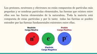Los protones, neutrones y electrones no están compuestos de partículas más
pequeñas y se nombran partículas elementales, las fuerzas que existen entre
ellos son las fuerza elementales de la naturaleza. Toda la materia está
compuesta de estas partículas y por lo tanto todas las fuerzas se pueden
entender por las fuerzas fundamentales existentes entre ellas.
 