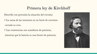 Primera ley de Kirchhoff
Describe con precisión la situación del circuito:
◊ La suma de las tensiones en un bucle de corriente
cerrado es cero.
◊ Las resistencias son sumideros de potencia,
mientras que la batería es una fuente de potencia.
 