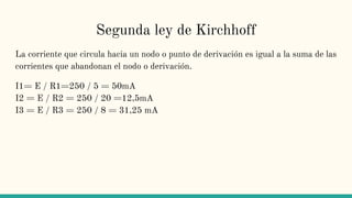 Segunda ley de Kirchhoff
La corriente que circula hacia un nodo o punto de derivación es igual a la suma de las
corrientes que abandonan el nodo o derivación.
I1= E / R1=250 / 5 = 50mA
I2 = E / R2 = 250 / 20 =12,5mA
I3 = E / R3 = 250 / 8 = 31,25 mA
 