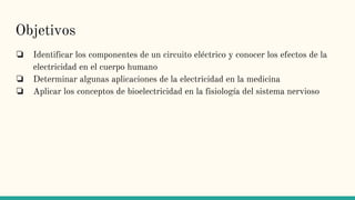 Objetivos
❏ Identificar los componentes de un circuito eléctrico y conocer los efectos de la
electricidad en el cuerpo humano
❏ Determinar algunas aplicaciones de la electricidad en la medicina
❏ Aplicar los conceptos de bioelectricidad en la fisiología del sistema nervioso
 
