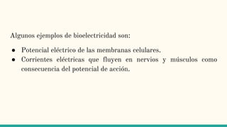 Algunos ejemplos de bioelectricidad son:
● Potencial eléctrico de las membranas celulares.
● Corrientes eléctricas que fluyen en nervios y músculos como
consecuencia del potencial de acción.
 