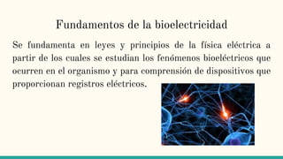 Se fundamenta en leyes y principios de la física eléctrica a
partir de los cuales se estudian los fenómenos bioeléctricos que
ocurren en el organismo y para comprensión de dispositivos que
proporcionan registros eléctricos.
Fundamentos de la bioelectricidad
 