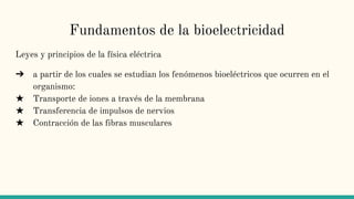 Fundamentos de la bioelectricidad
Leyes y principios de la física eléctrica
➔ a partir de los cuales se estudian los fenómenos bioeléctricos que ocurren en el
organismo:
★ Transporte de iones a través de la membrana
★ Transferencia de impulsos de nervios
★ Contracción de las fibras musculares
 