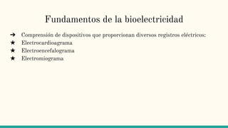 Fundamentos de la bioelectricidad
➔ Comprensión de dispositivos que proporcionan diversos registros eléctricos:
★ Electrocardioagrama
★ Electroencefalograma
★ Electromiograma
 