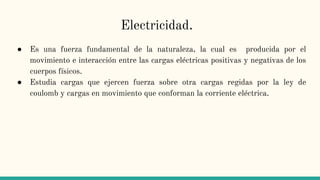 Electricidad.
● Es una fuerza fundamental de la naturaleza, la cual es producida por el
movimiento e interacción entre las cargas eléctricas positivas y negativas de los
cuerpos físicos.
● Estudia cargas que ejercen fuerza sobre otra cargas regidas por la ley de
coulomb y cargas en movimiento que conforman la corriente eléctrica.
 
