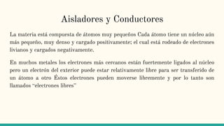Aisladores y Conductores
La materia está compuesta de átomos muy pequeños Cada átomo tiene un núcleo aún
más pequeño, muy denso y cargado positivamente; el cual está rodeado de electrones
livianos y cargados negativamente.
En muchos metales los electrones más cercanos están fuertemente ligados al núcleo
pero un electrón del exterior puede estar relativamente libre para ser transferido de
un átomo a otro Éstos electrones pueden moverse libremente y por lo tanto son
llamados “electrones libres”
 