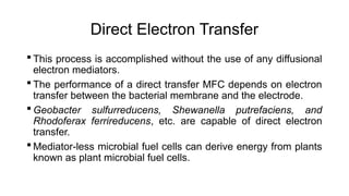 Direct Electron Transfer
 This process is accomplished without the use of any diffusional
electron mediators.
 The performance of a direct transfer MFC depends on electron
transfer between the bacterial membrane and the electrode.
 Geobacter sulfurreducens, Shewanella putrefaciens, and
Rhodoferax ferrireducens, etc. are capable of direct electron
transfer.
 Mediator-less microbial fuel cells can derive energy from plants
known as plant microbial fuel cells.
 