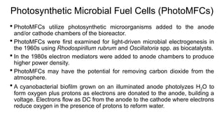 Photosynthetic Microbial Fuel Cells (PhotoMFCs)
 PhotoMFCs utilize photosynthetic microorganisms added to the anode
and/or cathode chambers of the bioreactor.
 PhotoMFCs were first examined for light-driven microbial electrogenesis in
the 1960s using Rhodospirillum rubrum and Oscillatoria spp. as biocatalysts.
 In the 1980s electron mediators were added to anode chambers to produce
higher power density.
 PhotoMFCs may have the potential for removing carbon dioxide from the
atmosphere.
 A cyanobacterial biofilm grown on an illuminated anode photolyzes H2O to
form oxygen plus protons as electrons are donated to the anode, building a
voltage. Electrons flow as DC from the anode to the cathode where electrons
reduce oxygen in the presence of protons to reform water.
 