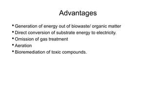 Advantages
 Generation of energy out of biowaste/ organic matter
 Direct conversion of substrate energy to electricity.
 Omission of gas treatment
 Aeration
 Bioremediation of toxic compounds.
 