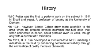 History
 M.C Potter was the first to perform work on the subject in 1911
in E.coli and yeast, A professor of botany at the University of
Durham.
 In 1931, however, Barnet Cohen drew more attention to the
area when he created several microbial half-fuel cells that,
when connected in series, could produce over 35 volts, though
only with a current of 2 milliamps.
 In 1911, B.H. Kim developed a mediator-less MFC, marking a
milestone in the field by enhancing commercial viability through
the elimination of costly mediator chemicals.
 