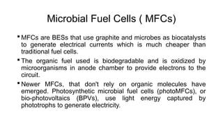 Microbial Fuel Cells ( MFCs)
 MFCs are BESs that use graphite and microbes as biocatalysts
to generate electrical currents which is much cheaper than
traditional fuel cells.
 The organic fuel used is biodegradable and is oxidized by
microorganisms in anode chamber to provide electrons to the
circuit.
 Newer MFCs, that don't rely on organic molecules have
emerged. Photosynthetic microbial fuel cells (photoMFCs), or
bio-photovoltaics (BPVs), use light energy captured by
phototrophs to generate electricity.
 